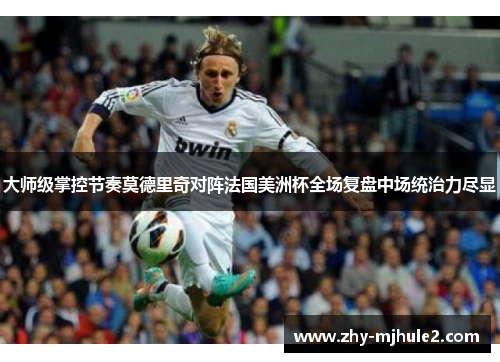 大师级掌控节奏莫德里奇对阵法国美洲杯全场复盘中场统治力尽显
