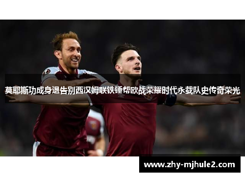 莫耶斯功成身退告别西汉姆联铁锤帮欧战荣耀时代永载队史传奇荣光 莫耶斯功成身退告别西汉姆联铁锤帮欧战荣耀时代永载队史传奇荣光
